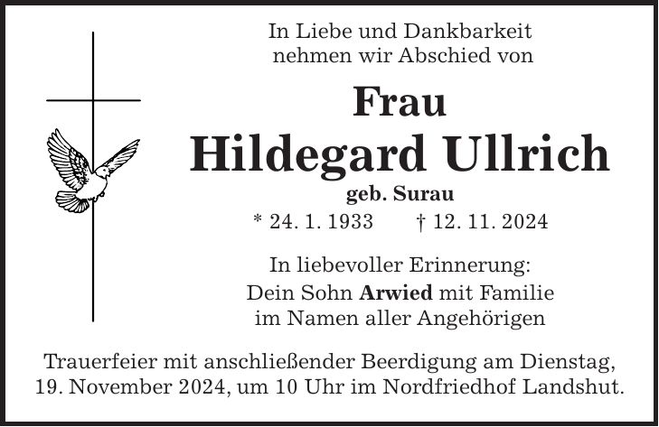  In Liebe und Dankbarkeit nehmen wir Abschied von Frau Hildegard Ullrich geb. Surau * 24. 1. 1933 + 12. 11. 2024 In liebevoller Erinnerung: Dein Sohn Arwied mit Familie im Namen aller Angehörigen Trauerfeier mit anschließender Beerdigung am Dienstag, 19. November 2024, um 10 Uhr im Nordfriedhof Landshut.