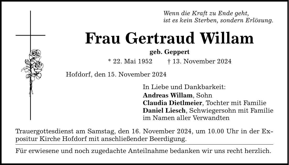 Wenn die Kraft zu Ende geht, ist es kein Sterben, sondern Erlösung. Frau Gertraud Willam geb. Geppert * 22. Mai 1952 _ 13. November 2024 Hofdorf, den 15. November 2024 In Liebe und Dankbarkeit: Andreas Willam, Sohn Claudia Dietlmeier, Tochter mit Familie Daniel Liesch, Schwiegersohn mit Familie im Namen aller Verwandten Trauergottesdienst am Samstag, den 16. November 2024, um 10.00 Uhr in der Expositur Kirche Hofdorf mit anschließender Beerdigung. Für erwiesene und noch zugedachte Anteilnahme bedanken wir uns recht herzlich.