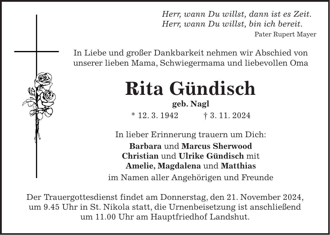  Herr, wann Du willst, dann ist es Zeit. Herr, wann Du willst, bin ich bereit. Pater Rupert Mayer In Liebe und großer Dankbarkeit nehmen wir Abschied von unserer lieben Mama, Schwiegermama und liebevollen Oma Rita Gündisch geb. Nagl * 12. 3. 1942 + 3. 11. 2024 In lieber Erinnerung trauern um Dich: Barbara und Marcus Sherwood Christian und Ulrike Gündisch mit Amelie, Magdalena und Matthias im Namen aller Angehörigen und Freunde Der Trauergottesdienst findet am Donnerstag, den 21. November 2024, um 9.45 Uhr in St. Nikola statt, die Urnenbeisetzung ist anschließend um 11.00 Uhr am Hauptfriedhof Landshut.