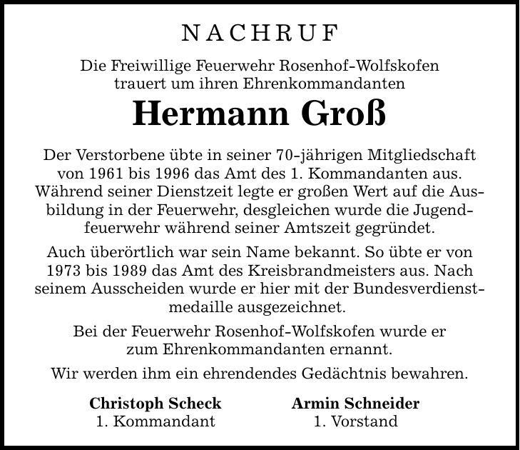 NACHRUF Die Freiwillige Feuerwehr Rosenhof-Wolfskofen trauert um ihren Ehrenkommandanten Hermann Groß Der Verstorbene übte in seiner 70-jährigen Mitgliedschaft von 1961 bis 1996 das Amt des 1. Kommandanten aus. Während seiner Dienstzeit legte er großen Wert auf die Ausbildung in der Feuerwehr, desgleichen wurde die Jugendfeuerwehr während seiner Amtszeit gegründet. Auch überörtlich war sein Name bekannt. So übte er von 1973 bis 1989 das Amt des Kreisbrandmeisters aus. Nach seinem Ausscheiden wurde er hier mit der Bundesverdienstmedaille ausgezeichnet. Bei der Feuerwehr Rosenhof-Wolfskofen wurde er zum Ehrenkommandanten ernannt. Wir werden ihm ein ehrendendes Gedächtnis bewahren. Christoph Scheck Armin Schneider 1. Kommandant 1. Vorstand