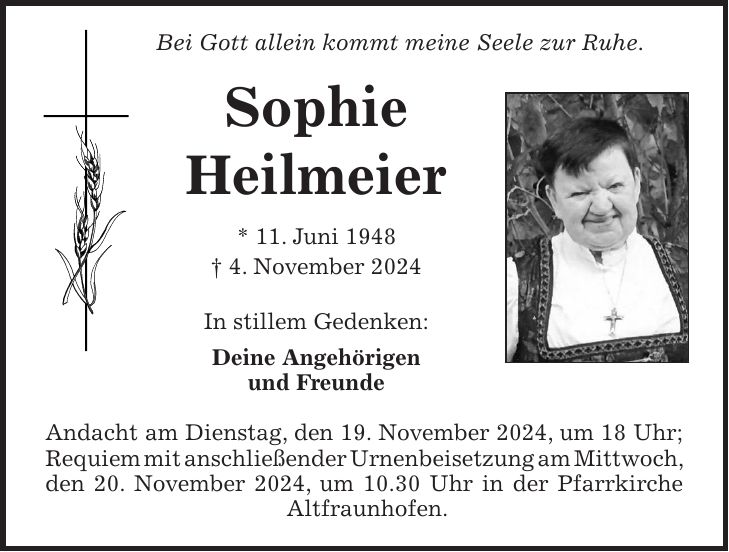 Bei Gott allein kommt meine Seele zur Ruhe. Sophie Heilmeier * 11. Juni 1948 + 4. November 2024 In stillem Gedenken: Deine Angehörigen und Freunde Andacht am Dienstag, den 19. November 2024, um 18 Uhr; Requiem mit anschließender Urnenbeisetzung am Mittwoch, den 20. November 2024, um 10.30 Uhr in der Pfarrkirche Altfraunhofen.