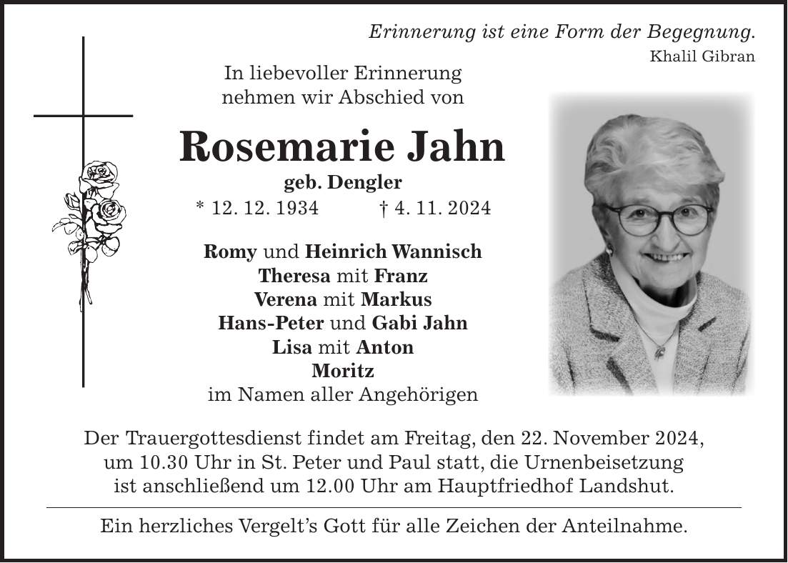  Erinnerung ist eine Form der Begegnung. Khalil Gibran In liebevoller Erinnerung nehmen wir Abschied von Rosemarie Jahn geb. Dengler * 12. 12. 1934 + 4. 11. 2024 Romy und Heinrich Wannisch Theresa mit Franz Verena mit Markus Hans-Peter und Gabi Jahn Lisa mit Anton Moritz im Namen aller Angehörigen Der Trauergottesdienst findet am Freitag, den 22. November 2024, um 10.30 Uhr in St. Peter und Paul statt, die Urnenbeisetzung ist anschließend um 12.00 Uhr am Hauptfriedhof Landshut. Ein herzliches Vergelt's Gott für alle Zeichen der Anteilnahme.