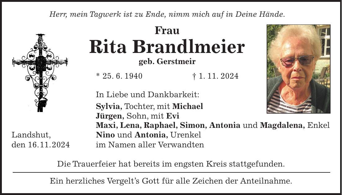 Herr, mein Tagwerk ist zu Ende, nimm mich auf in Deine Hände. Frau Rita Brandlmeier geb. Gerstmeir * 25. 6. 1940 + 1. 11. 2024 In Liebe und Dankbarkeit: Sylvia, Tochter, mit Michael Jürgen, Sohn, mit Evi Maxi, Lena, Raphael, Simon, Antonia und Magdalena, Enkel Landshut, Nino und Antonia, Urenkel den 16. 11. 2024 im Namen aller Verwandten Die Trauerfeier hat bereits im engsten Kreis stattgefunden. Ein herzliches Vergelt's Gott für alle Zeichen der Anteilnahme.