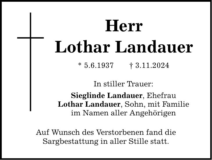 Herr Lothar Landauer * 5.6.1937 _ 3.11.2024 In stiller Trauer: Sieglinde Landauer, Ehefrau Lothar Landauer, Sohn, mit Familie im Namen aller Angehörigen Auf Wunsch des Verstorbenen fand die Sargbestattung in aller Stille statt.