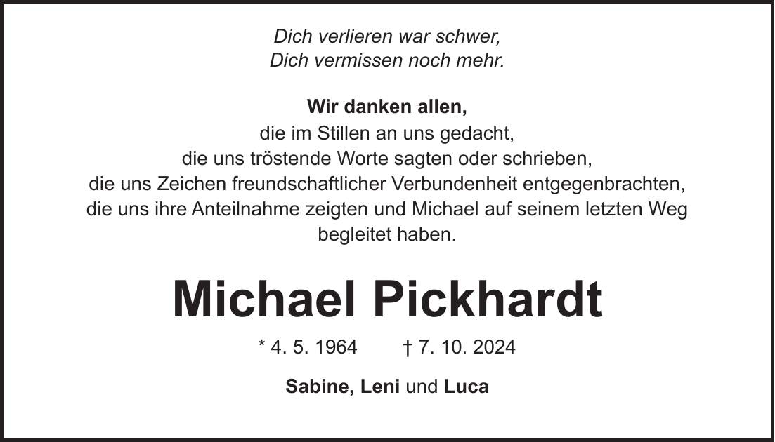  Dich verlieren war schwer, Dich vermissen noch mehr. Wir danken allen, die im Stillen an uns gedacht, die uns tröstende Worte sagten oder schrieben, die uns Zeichen freundschaftlicher Verbundenheit entgegenbrachten, die uns ihre Anteilnahme zeigten und Michael auf seinem letzten Weg begleitet haben. Michael Pickhardt * 4. 5. 1964 + 7. 10. 2024 Sabine, Leni und Luca