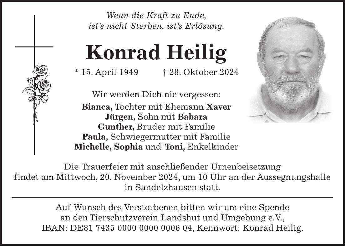  Wenn die Kraft zu Ende, ist's nicht Sterben, ist's Erlösung. Konrad Heilig * 15. April 1949 + 28. Oktober 2024 Wir werden Dich nie vergessen: Bianca, Tochter mit Ehemann Xaver Jürgen, Sohn mit Babara Gunther, Bruder mit Familie Paula, Schwiegermutter mit Familie Michelle, Sophia und Toni, Enkelkinder Die Trauerfeier mit anschließender Urnenbeisetzung findet am Mittwoch, 20. November 2024, um 10 Uhr an der Aussegnungshalle in Sandelzhausen statt. Auf Wunsch des Verstorbenen bitten wir um eine Spende an den Tierschutzverein Landshut und Umgebung e.V., IBAN: DE***, Kennwort: Konrad Heilig.