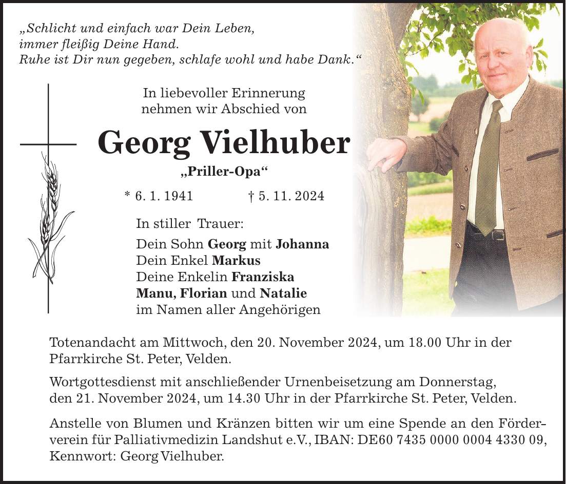 'Schlicht und einfach war Dein Leben, immer fleißig Deine Hand. Ruhe ist Dir nun gegeben, schlafe wohl und habe Dank.' In liebevoller Erinnerung nehmen wir Abschied von Georg Vielhuber 'Priller-Opa' * 6. 1. 1941 + 5. 11. 2024 In stiller Trauer: Dein Sohn Georg mit Johanna Dein Enkel Markus Deine Enkelin Franziska Manu, Florian und Natalie im Namen aller Angehörigen Totenandacht am Mittwoch, den 20. November 2024, um 18.00 Uhr in der Pfarrkirche St. Peter, Velden. Wortgottesdienst mit anschließender Urnenbeisetzung am Donnerstag, den 21. November 2024, um 14.30 Uhr in der Pfarrkirche St. Peter, Velden. Anstelle von Blumen und Kränzen bitten wir um eine Spende an den Förderverein für Palliativmedizin Landshut e.V., IBAN: DE***, Kennwort: Georg Vielhuber.