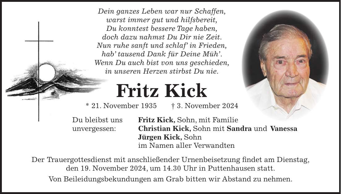  Dein ganzes Leben war nur Schaffen, warst immer gut und hilfsbereit, Du konntest bessere Tage haben, doch dazu nahmst Du Dir nie Zeit. Nun ruhe sanft und schlaf' in Frieden, hab' tausend Dank für Deine Müh'. Wenn Du auch bist von uns geschieden, in unseren Herzen stirbst Du nie. Fritz Kick * 21. November 1935 + 3. November 2024 Du bleibst uns Fritz Kick, Sohn, mit Familie unvergessen: Christian Kick, Sohn mit Sandra und Vanessa Jürgen Kick, Sohn im Namen aller Verwandten Der Trauergottesdienst mit anschließender Urnenbeisetzung findet am Dienstag, den 19. November 2024, um 14.30 Uhr in Puttenhausen statt. Von Beileidungsbekundungen am Grab bitten wir Abstand zu nehmen.