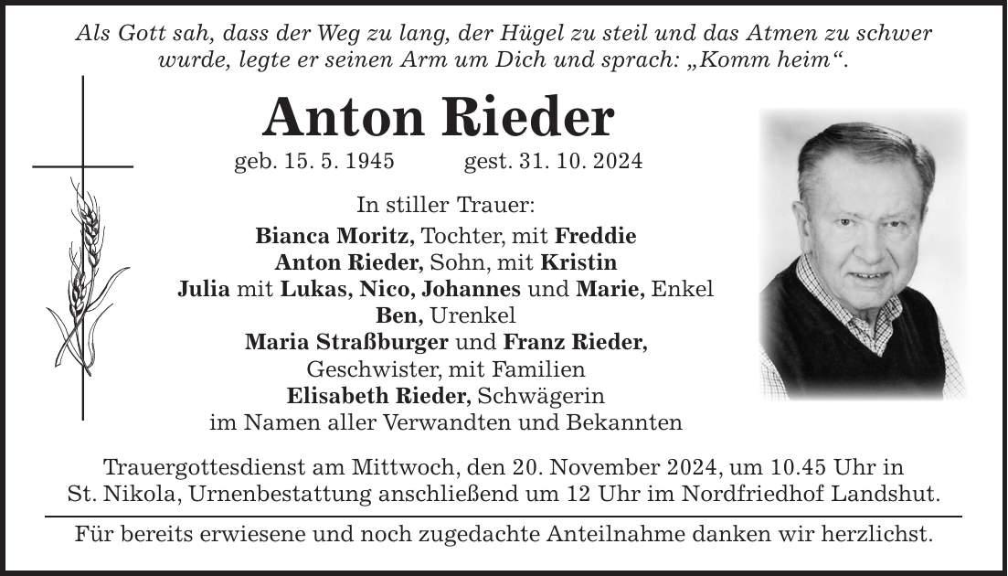  Als Gott sah, dass der Weg zu lang, der Hügel zu steil und das Atmen zu schwer wurde, legte er seinen Arm um Dich und sprach: 'Komm heim'. Anton Rieder geb. 15. 5. 1945 gest. 31. 10. 2024 In stiller Trauer: Bianca Moritz, Tochter, mit Freddie Anton Rieder, Sohn, mit Kristin Julia mit Lukas, Nico, Johannes und Marie, Enkel Ben, Urenkel Maria Straßburger und Franz Rieder, Geschwister, mit Familien Elisabeth Rieder, Schwägerin im Namen aller Verwandten und Bekannten Trauergottesdienst am Mittwoch, den 20. November 2024, um 10.45 Uhr in St. Nikola, Urnenbestattung anschließend um 12 Uhr im Nordfriedhof Landshut. Für bereits erwiesene und noch zugedachte Anteilnahme danken wir herzlichst.