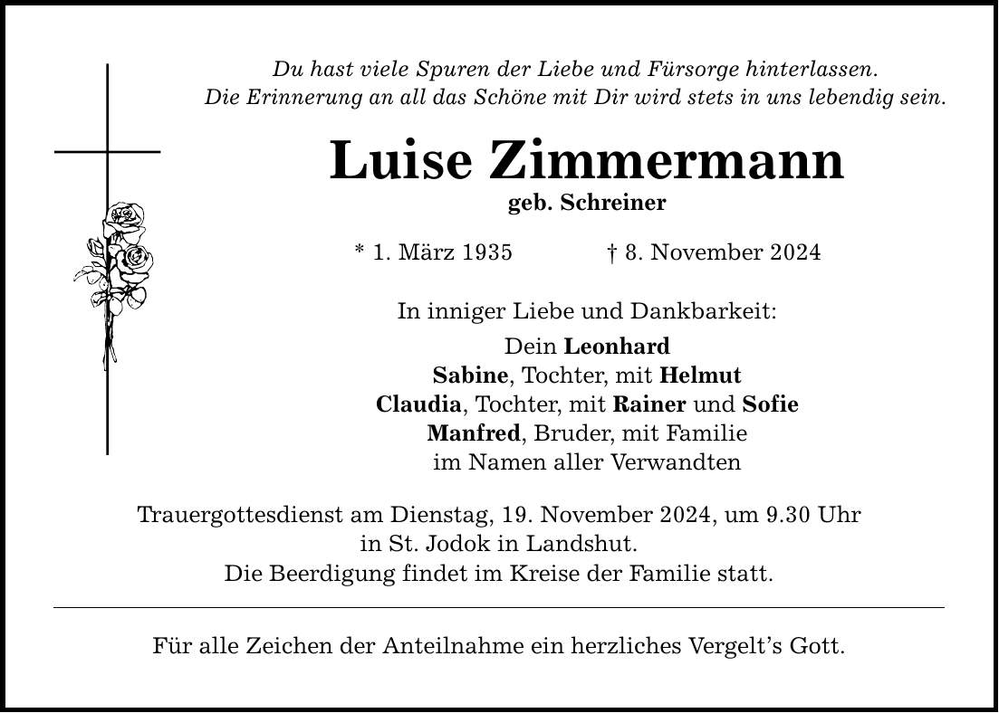 Du hast viele Spuren der Liebe und Fürsorge hinterlassen. Die Erinnerung an all das Schöne mit Dir wird stets in uns lebendig sein. Luise Zimmermann geb. Schreiner * 1. März 1935 _ 8. November 2024 In inniger Liebe und Dankbarkeit: Dein Leonhard Sabine, Tochter, mit Helmut Claudia, Tochter, mit Rainer und Sofie Manfred, Bruder, mit Familie im Namen aller Verwandten Trauergottesdienst am Dienstag, 19. November 2024, um 9.30 Uhr in St. Jodok in Landshut. Die Beerdigung findet im Kreise der Familie statt. Für alle Zeichen der Anteilnahme ein herzliches Vergelt's Gott.