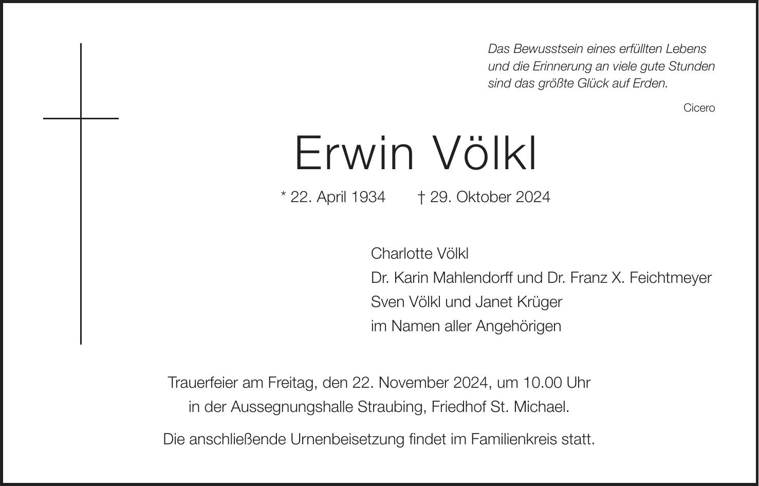 Das Bewusstsein eines erfüllten Lebens und die Erinnerung an viele gute Stunden sind das größte Glück auf Erden. Cicero Erwin Völkl * 22. April 1934 + 29. Oktober 2024 Charlotte Völkl Dr. Karin Mahlendorff und Dr. Franz X. Feichtmeyer Sven Völkl und Janet Krüger im Namen aller Angehörigen Trauerfeier am Freitag, den 22. November 2024, um 10.00 Uhr in der Aussegnungshalle Straubing, Friedhof St. Michael. Die anschließende Urnenbeisetzung findet im Familienkreis statt.