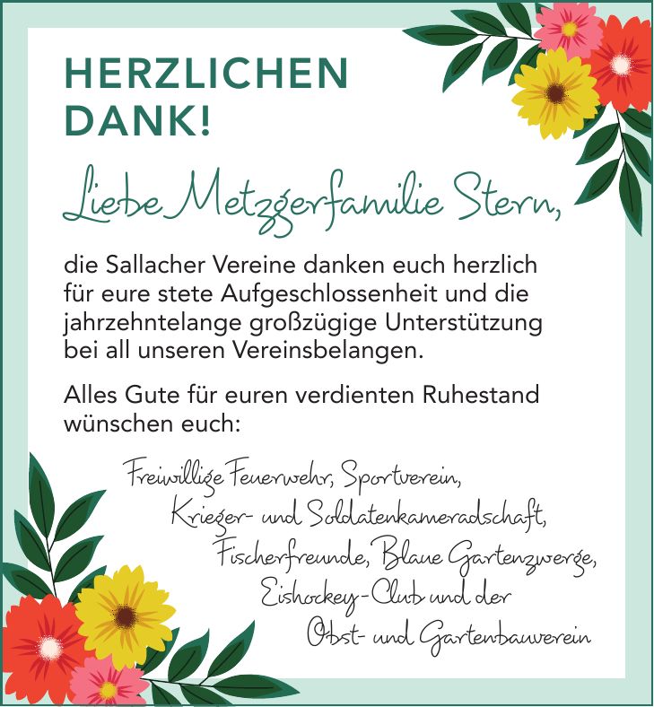 Herzlichen Dank! Liebe Metzgerfamilie Stern, die Sallacher Vereine danken euch herzlich für eure stete Aufgeschlossenheit und die jahrzehntelange großzügige Unterstützung bei all unseren Vereinsbelangen. Alles Gute für euren verdienten Ruhestand wünschen euch:Freiwillige Feuerwehr, Sportverein, Krieger- und Soldatenkameradschaft, Fischerfreunde, Blaue Gartenzwerge, Eishockey-Club und der Obst- und Gartenbauverein