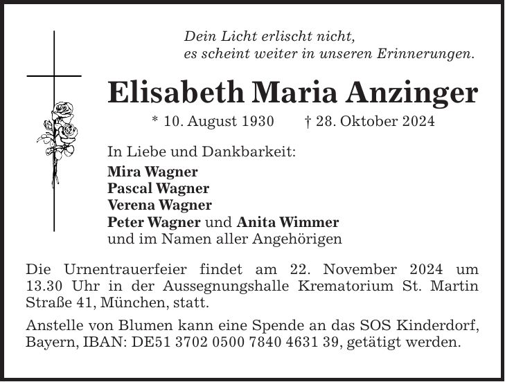 Dein Licht erlischt nicht, es scheint weiter in unseren Erinnerungen. Elisabeth Maria Anzinger * 10. August 1930 + 28. Oktober 2024 In Liebe und Dankbarkeit: Mira Wagner Pascal Wagner Verena Wagner Peter Wagner und Anita Wimmer und im Namen aller Angehörigen Die Urnentrauerfeier findet am 22. November 2024 um 13.30 Uhr in der Aussegnungshalle Krematorium St. Martin Straße 41, München, statt. Anstelle von Blumen kann eine Spende an das SOS Kinderdorf, Bayern, IBAN: DE***, getätigt werden.