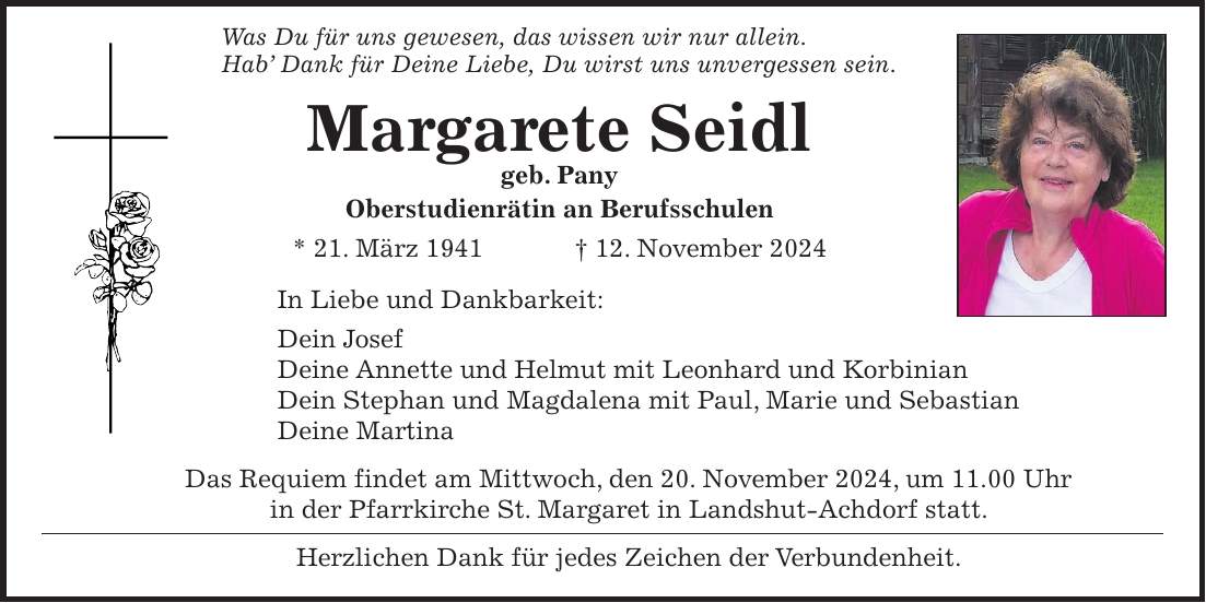  Was Du für uns gewesen, das wissen wir nur allein. Hab' Dank für Deine Liebe, Du wirst uns unvergessen sein. Margarete Seidl geb. Pany Oberstudienrätin an Berufsschulen * 21. März 1941 + 12. November 2024 In Liebe und Dankbarkeit: Dein Josef Deine Annette und Helmut mit Leonhard und Korbinian Dein Stephan und Magdalena mit Paul, Marie und Sebastian Deine Martina Das Requiem findet am Mittwoch, den 20. November 2024, um 11.00 Uhr in der Pfarrkirche St. Margaret in Landshut-Achdorf statt. Herzlichen Dank für jedes Zeichen der Verbundenheit.