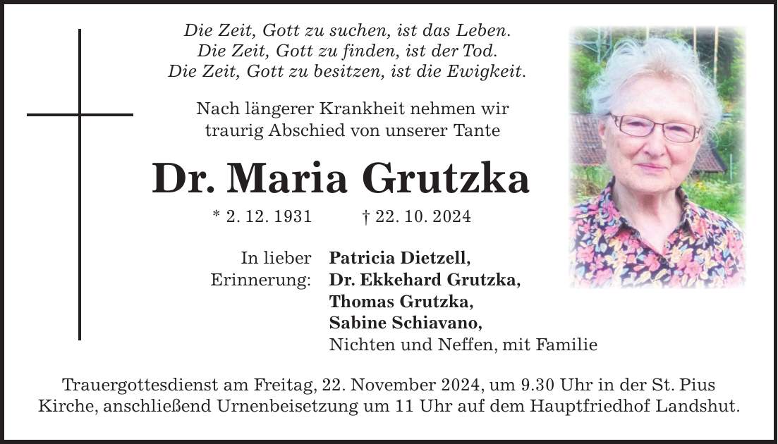  Die Zeit, Gott zu suchen, ist das Leben. Die Zeit, Gott zu finden, ist der Tod. Die Zeit, Gott zu besitzen, ist die Ewigkeit. Nach längerer Krankheit nehmen wir traurig Abschied von unserer Tante Dr. Maria Grutzka * 2. 12. 1931 + 22. 10. 2024 In lieber Patricia Dietzell, Erinnerung: Dr. Ekkehard Grutzka, Thomas Grutzka, Sabine Schiavano, Nichten und Neffen, mit Familie Trauergottesdienst am Freitag, 22. November 2024, um 9.30 Uhr in der St. Pius Kirche, anschließend Urnenbeisetzung um 11 Uhr auf dem Hauptfriedhof Landshut.