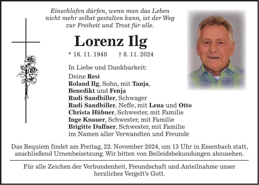  Einschlafen dürfen, wenn man das Leben nicht mehr selbst gestalten kann, ist der Weg zur Freiheit und Trost für alle. Lorenz Ilg * 16. 11. 1948 + 8. 11. 2024 In Liebe und Dankbarkeit: Deine Resi Roland Ilg, Sohn, mit Tanja, Benedikt und Fenja Rudi Sandbiller, Schwager Rudi Sandbiller, Neffe, mit Lena und Otto Christa Hübner, Schwester, mit Familie Inge Knauer, Schwester, mit Familie Brigitte Daffner, Schwester, mit Familie im Namen aller Verwandten und Freunde Das Requiem findet am Freitag, 22. November 2024, um 13 Uhr in Essenbach statt, anschließend Urnenbeisetzung. Wir bitten von Beileidsbekundungen abzusehen. Für alle Zeichen der Verbundenheit, Freundschaft und Anteilnahme unser herzliches Vergelt's Gott.