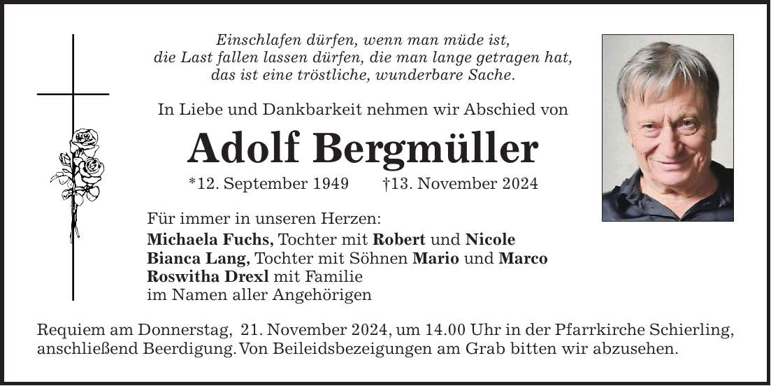 Einschlafen dürfen, wenn man müde ist, die Last fallen lassen dürfen, die man lange getragen hat, das ist eine tröstliche, wunderbare Sache. In Liebe und Dankbarkeit nehmen wir Abschied von Adolf Bergmüller *12. September 1949 +13. November 2024 Für immer in unseren Herzen: Michaela Fuchs, Tochter mit Robert und Nicole Bianca Lang, Tochter mit Söhnen Mario und Marco Roswitha Drexl mit Familie im Namen aller Angehörigen Requiem am Donnerstag, 21. November 2024, um 14.00 Uhr in der Pfarrkirche Schierling, anschließend Beerdigung. Von Beileidsbezeigungen am Grab bitten wir abzusehen.