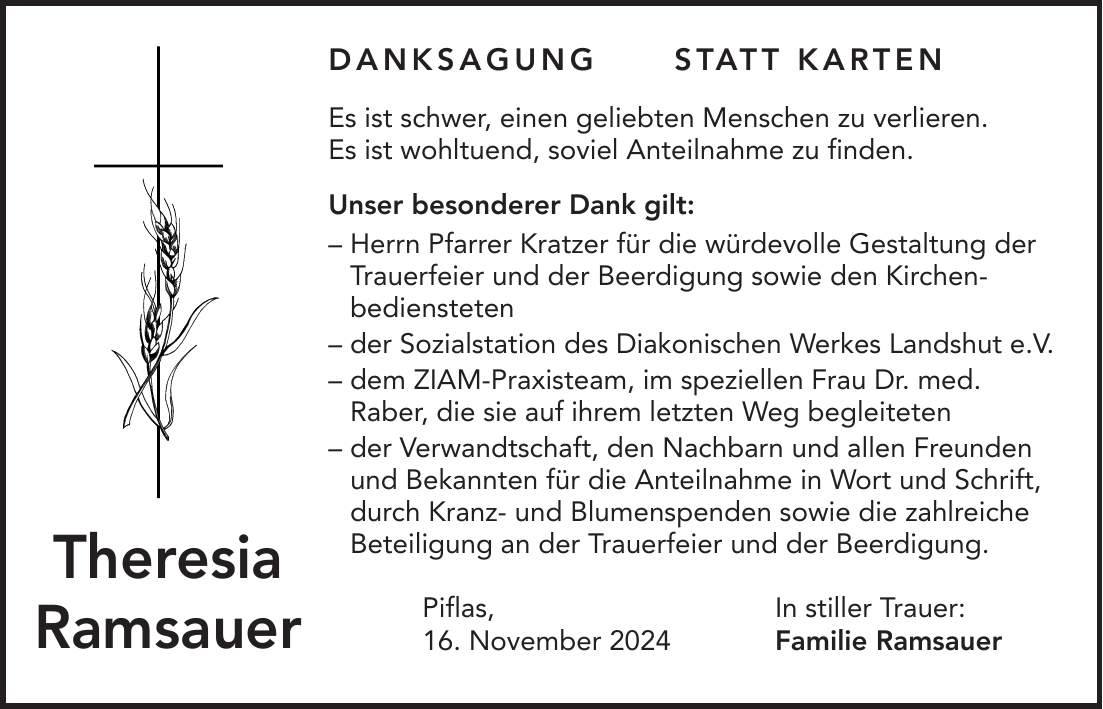  DANKSAGUNG STATT KARTEN Es ist schwer, einen geliebten Menschen zu verlieren. Es ist wohltuend, soviel Anteilnahme zu finden. Unser besonderer Dank gilt: - Herrn Pfarrer Kratzer für die würdevolle Gestaltung der Trauerfeier und der Beerdigung sowie den Kirchen­bediensteten - der Sozialstation des Diakonischen Werkes Landshut e.V. - dem ZIAM-Praxisteam, im speziellen Frau Dr. med. Raber, die sie auf ihrem letzten Weg begleiteten - der Verwandtschaft, den Nachbarn und allen Freunden und Bekannten für die Anteilnahme in Wort und Schrift, durch Kranz- und Blumenspenden sowie die zahlreiche Beteiligung an der Trauerfeier und der Beerdigung. Piflas, In stiller Trauer: 16. November 2024 Familie RamsauerTheresia Ramsauer