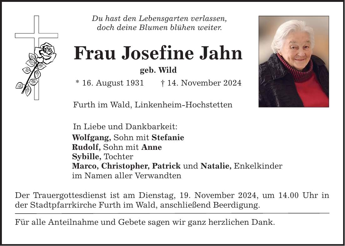 Du hast den Lebensgarten verlassen,doch deine Blumen blühen weiter.Frau Josefine Jahngeb. Wild* 16. August 1931 _ 14. November 2024Furth im Wald, Linkenheim-HochstettenIn Liebe und Dankbarkeit:Wolfgang, Sohn mit StefanieRudolf, Sohn mit AnneSybille, TochterMarco, Christopher, Patrick und Natalie, Enkelkinderim Namen aller VerwandtenDer Trauergottesdienst ist am Dienstag, 19. November 2024, um 14.00 Uhr in der Stadtpfarrkirche Furth im Wald, anschließend Beerdigung.Für alle Anteilnahme und Gebete sagen wir ganz herzlichen Dank.