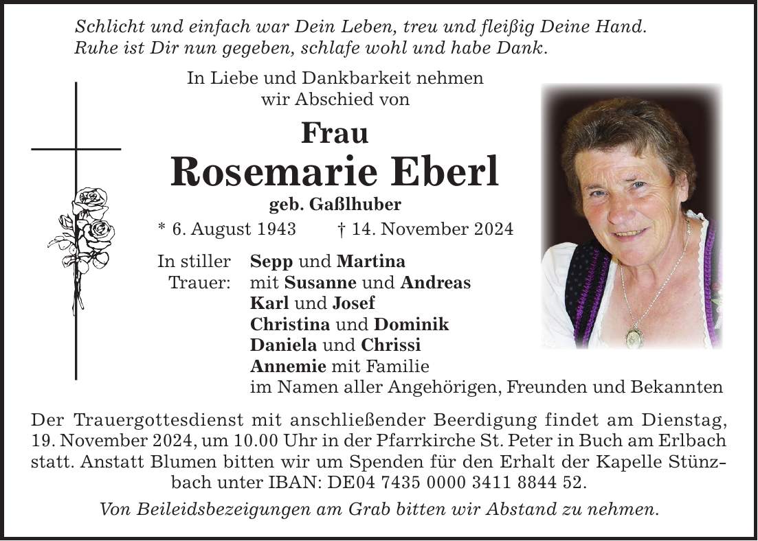  Schlicht und einfach war Dein Leben, treu und fleißig Deine Hand. Ruhe ist Dir nun gegeben, schlafe wohl und habe Dank. In Liebe und Dankbarkeit nehmen wir Abschied von Frau Rosemarie Eberl geb. Gaßlhuber * 6. August 1943 + 14. November 2024 In stiller Sepp und Martina Trauer: mit Susanne und Andreas Karl und Josef Christina und Dominik Daniela und Chrissi Annemie mit Familie im Namen aller Angehörigen, Freunden und Bekannten Der Trauergottesdienst mit anschließender Beerdigung findet am Dienstag, 19. November 2024, um 10.00 Uhr in der Pfarrkirche St. Peter in Buch am Erlbach statt. Anstatt Blumen bitten wir um Spenden für den Erhalt der Kapelle Stünzbach unter IBAN: DE***. Von Beileidsbezeigungen am Grab bitten wir Abstand zu nehmen.