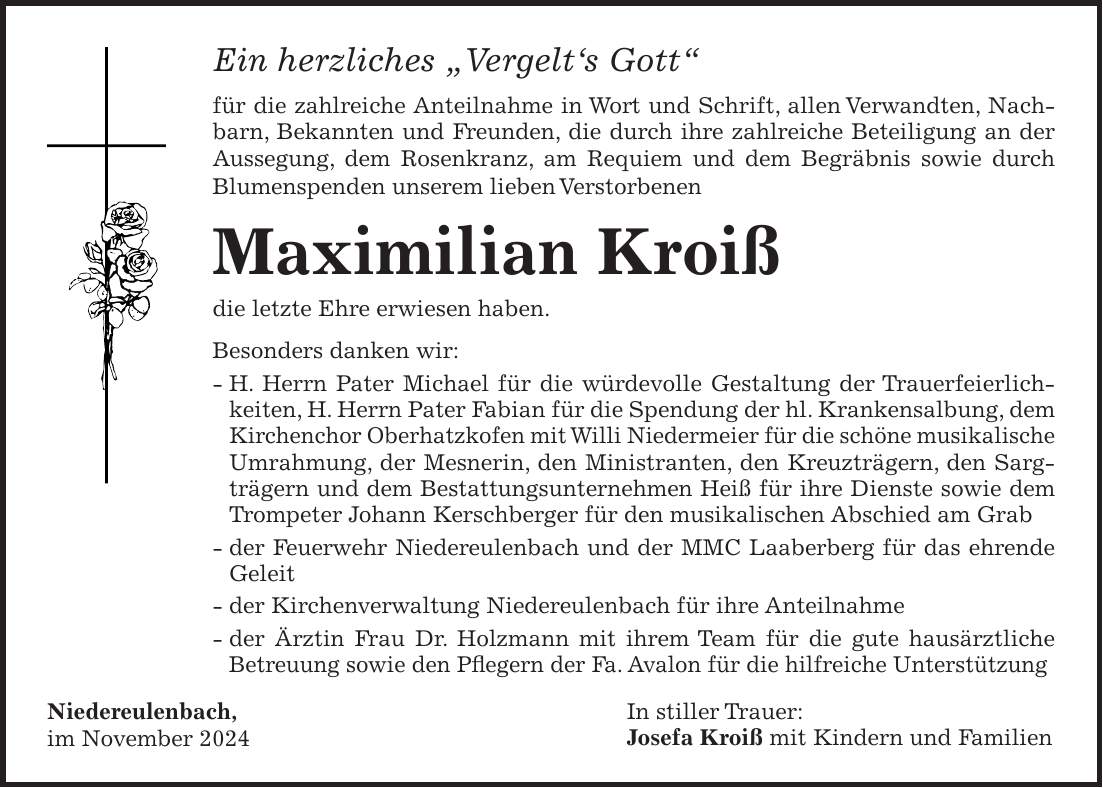 Ein herzliches 'Vergelt's Gott' für die zahlreiche Anteilnahme in Wort und Schrift, allen Verwandten, Nachbarn, Bekannten und Freunden, die durch ihre zahlreiche Beteiligung an der Aussegung, dem Rosenkranz, am Requiem und dem Begräbnis sowie durch Blumenspenden unserem lieben Verstorbenen Maximilian Kroiß die letzte Ehre erwiesen haben. Besonders danken wir: - H. Herrn Pater Michael für die würdevolle Gestaltung der Trauerfeierlichkeiten, H. Herrn Pater Fabian für die Spendung der hl. Krankensalbung, dem Kirchenchor Oberhatzkofen mit Willi Niedermeier für die schöne musikalische Umrahmung, der Mesnerin, den Ministranten, den Kreuzträgern, den Sargträgern und dem Bestattungsunternehmen Heiß für ihre Dienste sowie dem Trompeter Johann Kerschberger für den musikalischen Abschied am Grab - der Feuerwehr Niedereulenbach und der MMC Laaberberg für das ehrende Geleit - der Kirchenverwaltung Niedereulenbach für ihre Anteilnahme - der Ärztin Frau Dr. Holzmann mit ihrem Team für die gute hausärztliche Betreuung sowie den Pflegern der Fa. Avalon für die hilfreiche Unterstützung Niedereulenbach, im November 2024In stiller Trauer: Josefa Kroiß mit Kindern und Familien