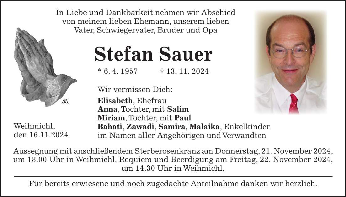 Weihmichl, den 16.11.2024 In Liebe und Dankbarkeit nehmen wir Abschied von meinem lieben Ehemann, unserem lieben Vater, Schwiegervater, Bruder und Opa Stefan Sauer * 6. 4. 1957 + 13. 11. 2024 Wir vermissen Dich: Elisabeth, Ehefrau Anna, Tochter, mit Salim Miriam, Tochter, mit Paul Bahati, Zawadi, Samira, Malaika, Enkelkinder im Namen aller Angehörigen und Verwandten Aussegnung mit anschließendem Sterberosenkranz am Donnerstag, 21. November 2024, um 18.00 Uhr in Weihmichl. Requiem und Beerdigung am Freitag, 22. November 2024, um 14.30 Uhr in Weihmichl. Für bereits erwiesene und noch zugedachte Anteilnahme danken wir herzlich.