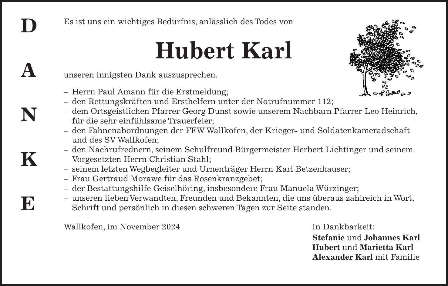 Es ist uns ein wichtiges Bedürfnis, anlässlich des Todes von Hubert Karl unseren innigsten Dank auszusprechen. - Herrn Paul Amann für die Erstmeldung; - den Rettungskräften und Ersthelfern unter der Notrufnummer 112; - dem Ortsgeistlichen Pfarrer Georg Dunst sowie unserem Nachbarn Pfarrer Leo Heinrich, für die sehr einfühlsame Trauerfeier; - den Fahnenabordnungen der FFW Wallkofen, der Krieger- und Soldatenkameradschaft und des SV Wallkofen; - den Nachrufrednern, seinem Schulfreund Bürgermeister Herbert Lichtinger und seinem Vorgesetzten Herrn Christian Stahl; - seinem letzten Wegbegleiter und Urnenträger Herrn Karl Betzenhauser; - Frau Gertraud Morawe für das Rosenkranzgebet; - der Bestattungshilfe Geiselhöring, insbesondere Frau Manuela Würzinger; - unseren lieben Verwandten, Freunden und Bekannten, die uns überaus zahlreich in Wort, Schrift und persönlich in diesen schweren Tagen zur Seite standen. Wallkofen, im November 2024 In Dankbarkeit: Stefanie und Johannes Karl Hubert und Marietta Karl Alexander Karl mit Familied a n k e