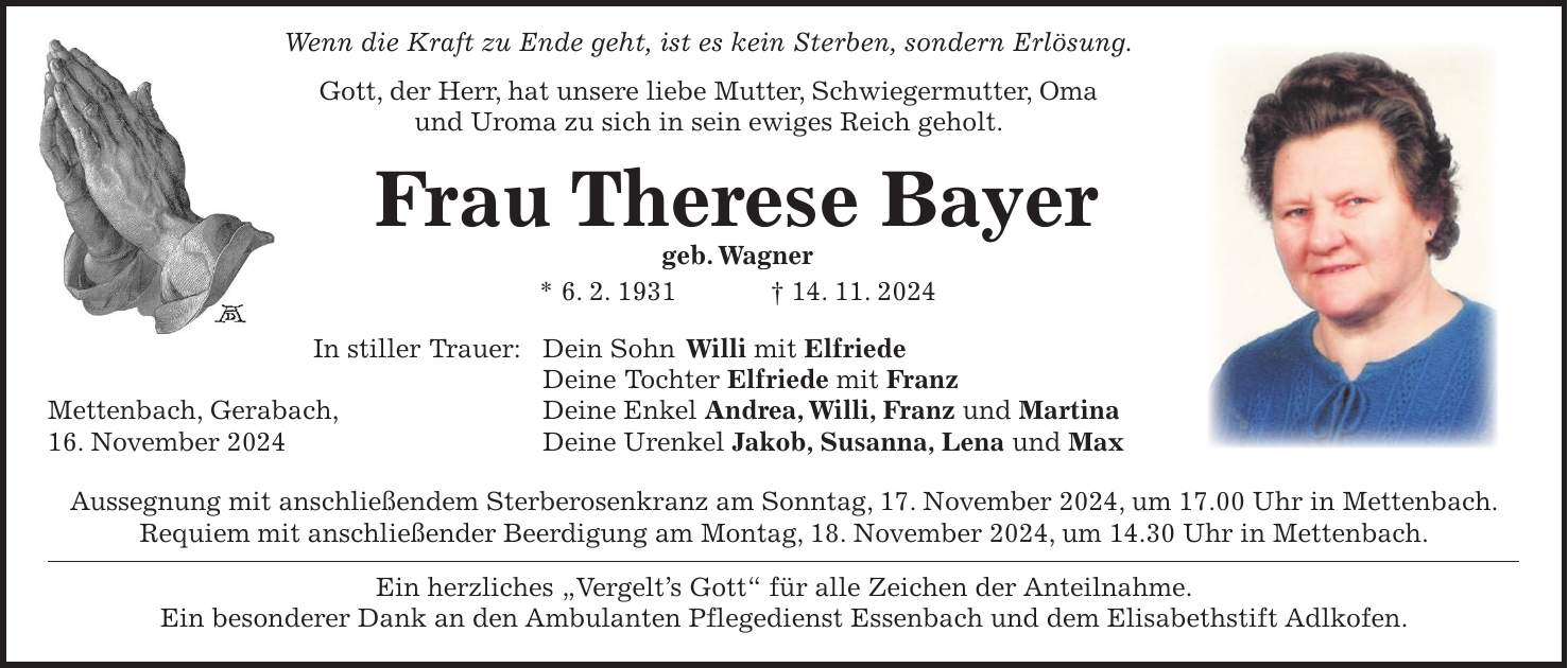  Wenn die Kraft zu Ende geht, ist es kein Sterben, sondern Erlösung. Gott, der Herr, hat unsere liebe Mutter, Schwiegermutter, Oma und Uroma zu sich in sein ewiges Reich geholt. Frau Therese Bayer geb. Wagner * 6. 2. 1931 + 14. 11. 2024 In stiller Trauer: Dein Sohn Willi mit Elfriede Deine Tochter Elfriede mit Franz Mettenbach, Gerabach, Deine Enkel Andrea, Willi, Franz und Martina 16. November 2024 Deine Urenkel Jakob, Susanna, Lena und Max Aussegnung mit anschließendem Sterberosenkranz am Sonntag, 17. November 2024, um 17.00 Uhr in Mettenbach. Requiem mit anschließender Beerdigung am Montag, 18. November 2024, um 14.30 Uhr in Mettenbach. Ein herzliches 'Vergelt's Gott' für alle Zeichen der Anteilnahme. Ein besonderer Dank an den Ambulanten Pflegedienst Essenbach und dem Elisabethstift Adlkofen.