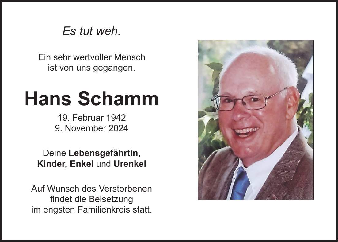 Es tut weh. Ein sehr wertvoller Mensch ist von uns gegangen. Hans Schamm 19. Februar 1942 9. November 2024 Deine Lebensgefährtin, Kinder, Enkel und Urenkel Auf Wunsch des Verstorbenen findet die Beisetzung im engsten Familienkreis statt.