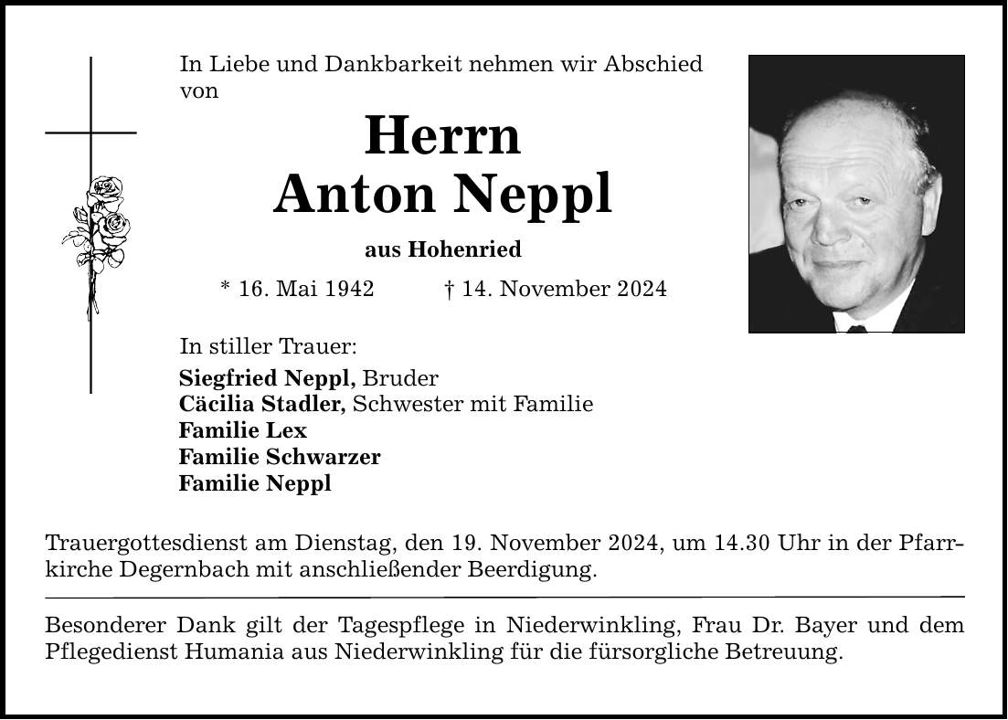 In Liebe und Dankbarkeit nehmen wir Abschied von Herrn Anton Neppl aus Hohenried * 16. Mai 1942 _ 14. November 2024 In stiller Trauer: Siegfried Neppl, Bruder Cäcilia Stadler, Schwester mit Familie Familie Lex Familie Schwarzer Familie Neppl Trauergottesdienst am Dienstag, den 19. November 2024, um 14.30 Uhr in der Pfarrkirche Degernbach mit anschließender Beerdigung. Besonderer Dank gilt der Tagespflege in Niederwinkling, Frau Dr. Bayer und dem Pflegedienst Humania aus Niederwinkling für die fürsorgliche Betreuung.