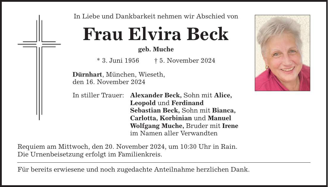 In Liebe und Dankbarkeit nehmen wir Abschied von Frau Elvira Beck geb. Muche * 3. Juni 1956 _ 5. November 2024 Dürnhart, München, Wieseth, den 16. November 2024 In stiller Trauer: Alexander Beck, Sohn mit Alice, Leopold und Ferdinand Sebastian Beck, Sohn mit Bianca, Carlotta, Korbinian und Manuel Wolfgang Muche, Bruder mit Irene im Namen aller Verwandten Requiem am Mittwoch, den 20. November 2024, um 10:30 Uhr in Rain. Die Urnenbeisetzung erfolgt im Familienkreis. Für bereits erwiesene und noch zugedachte Anteilnahme herzlichen Dank.