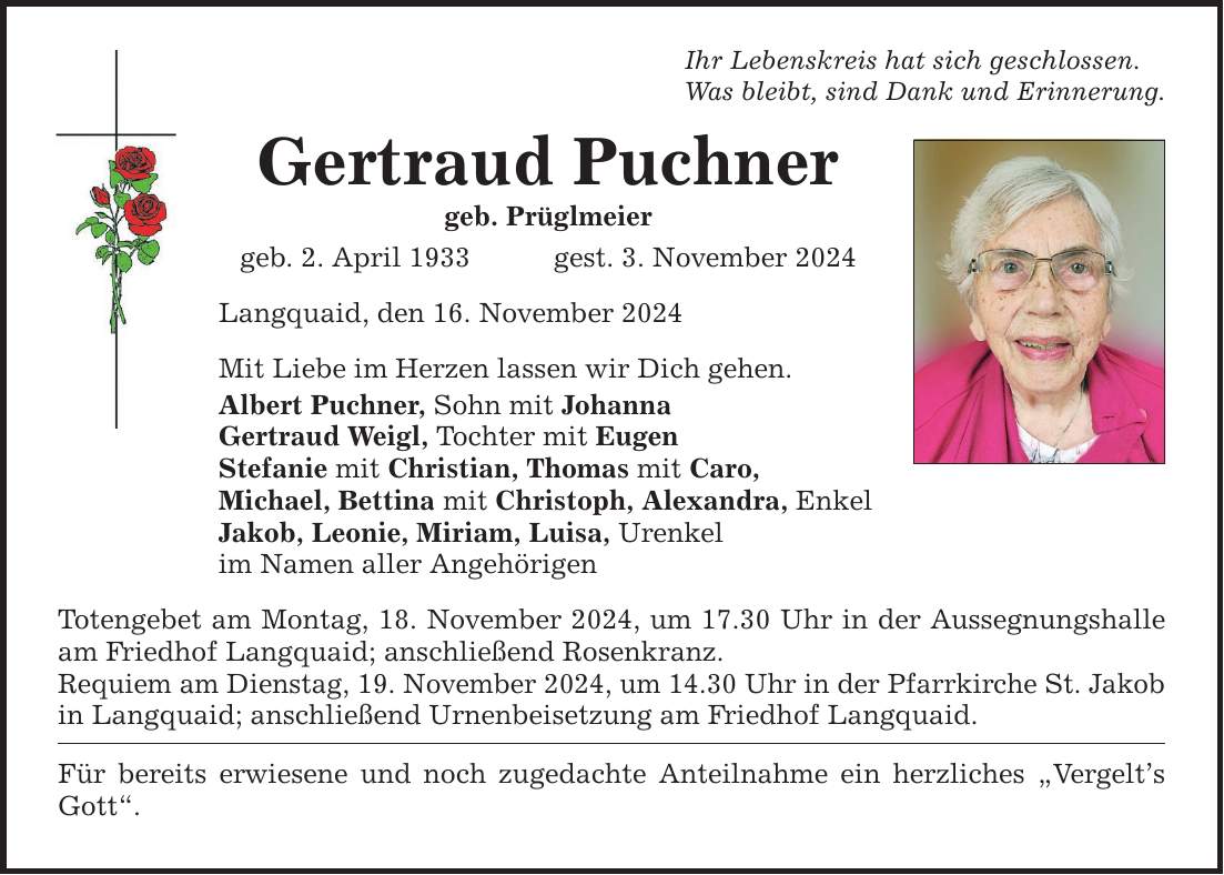 Ihr Lebenskreis hat sich geschlossen. Was bleibt, sind Dank und Erinnerung. Gertraud Puchner geb. Prüglmeier geb. 2. April 1933 gest. 3. November 2024 Langquaid, den 16. November 2024 Mit Liebe im Herzen lassen wir Dich gehen. Albert Puchner, Sohn mit Johanna Gertraud Weigl, Tochter mit Eugen Stefanie mit Christian, Thomas mit Caro, Michael, Bettina mit Christoph, Alexandra, Enkel Jakob, Leonie, Miriam, Luisa, Urenkel im Namen aller Angehörigen Totengebet am Montag, 18. November 2024, um 17.30 Uhr in der Aussegnungshalle am Friedhof Langquaid; anschließend Rosenkranz. Requiem am Dienstag, 19. November 2024, um 14.30 Uhr in der Pfarrkirche St. Jakob in Langquaid; anschließend Urnenbeisetzung am Friedhof Langquaid. Für bereits erwiesene und noch zugedachte Anteilnahme ein herzliches 