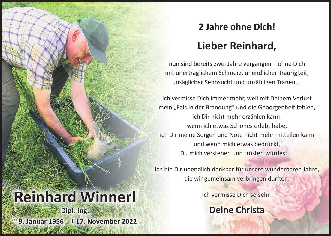 2 Jahre ohne Dich! Lieber Reinhard, nun sind bereits zwei Jahre vergangen - ohne Dich mit unerträglichem Schmerz, unendlicher Traurigkeit, unsäglicher Sehnsucht und unzähligen Tränen ... Ich vermisse Dich immer mehr, weil mit Deinem Verlust mein 'Fels in der Brandung' und die Geborgenheit fehlen, ich Dir nicht mehr erzählen kann, wenn ich etwas Schönes erlebt habe, ich Dir meine Sorgen und Nöte nicht mehr mitteilen kann und wenn mich etwas bedrückt, Du mich verstehen und trösten würdest ... Ich bin Dir unendlich dankbar für unsere wunderbaren Jahre, die wir gemeinsam verbringen durften. Ich vermisse Dich so sehr! Deine ChristaReinhard Winnerl Dipl.-Ing. * 9. Januar 1956 + 17. November 2022