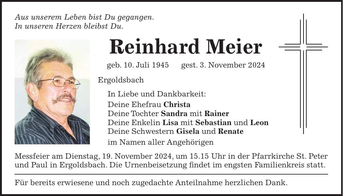 Aus unserem Leben bist Du gegangen. In unseren Herzen bleibst Du. Reinhard Meier geb. 10. Juli 1945 gest. 3. November 2024 Ergoldsbach In Liebe und Dankbarkeit: Deine Ehefrau Christa Deine Tochter Sandra mit Rainer Deine Enkelin Lisa mit Sebastian und Leon Deine Schwestern Gisela und Renate im Namen aller Angehörigen Messfeier am Dienstag, 19. November 2024, um 15.15 Uhr in der Pfarrkirche St. Peter und Paul in Ergoldsbach. Die Urnenbeisetzung findet im engsten Familienkreis statt. Für bereits erwiesene und noch zugedachte Anteilnahme herzlichen Dank.