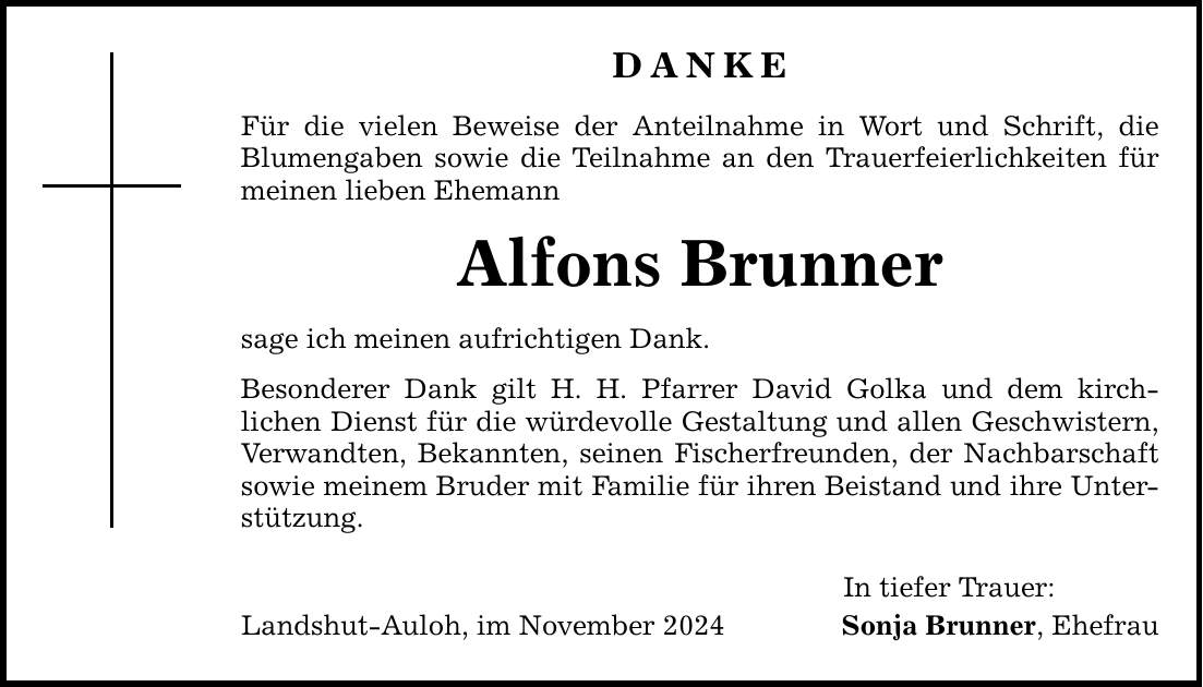 DANKE Für die vielen Beweise der Anteilnahme in Wort und Schrift, die Blumengaben sowie die Teilnahme an den Trauerfeierlichkeiten für meinen lieben Ehemann Alfons Brunner sage ich meinen aufrichtigen Dank. Besonderer Dank gilt H. H. Pfarrer David Golka und dem kirch- lichen Dienst für die würdevolle Gestaltung und allen Geschwistern, Verwandten, Bekannten, seinen Fischerfreunden, der Nachbarschaft sowie meinem Bruder mit Familie für ihren Beistand und ihre Unterstützung. Landshut-Auloh, im November 2024 In tiefer Trauer: Sonja Brunner, Ehefrau