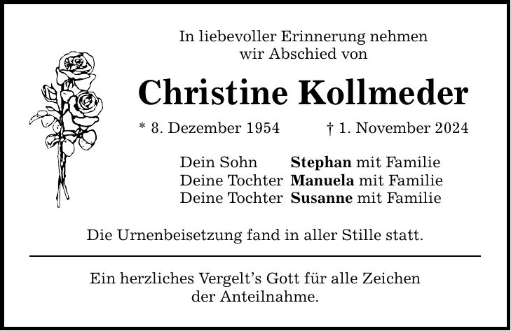 In liebevoller Erinnerung nehmen wir Abschied von Christine Kollmeder * 8. Dezember 1954 _ 1. November 2024 Dein Sohn Stephan mit Familie Deine Tochter Manuela mit Familie Deine Tochter Susanne mit Familie Die Urnenbeisetzung fand in aller Stille statt. Ein herzliches Vergelt's Gott für alle Zeichen der Anteilnahme.