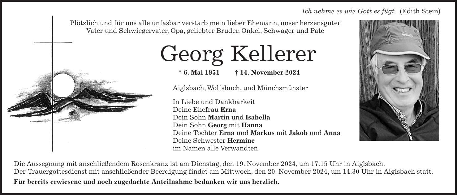  Ich nehme es wie Gott es fügt. (Edith Stein) Plötzlich und für uns alle unfasbar verstarb mein lieber Ehemann, unser herzensguter Vater und Schwiegervater, Opa, geliebter Bruder, Onkel, Schwager und Pate Georg Kellerer * 6. Mai 1951 + 14. November 2024 Aiglsbach, Wolfsbuch, und Münchsmünster In Liebe und Dankbarkeit Deine Ehefrau Erna Dein Sohn Martin und Isabella Dein Sohn Georg mit Hanna Deine Tochter Erna und Markus mit Jakob und Anna Deine Schwester Hermine im Namen alle Verwandten Die Aussegnung mit anschließendem Rosenkranz ist am Dienstag, den 19. November 2024, um 17.15 Uhr in Aiglsbach. Der Trauergottesdienst mit anschließender Beerdigung findet am Mittwoch, den 20. November 2024, um 14.30 Uhr in Aiglsbach statt. Für bereits erwiesene und noch zugedachte Anteilnahme bedanken wir uns herzlich.