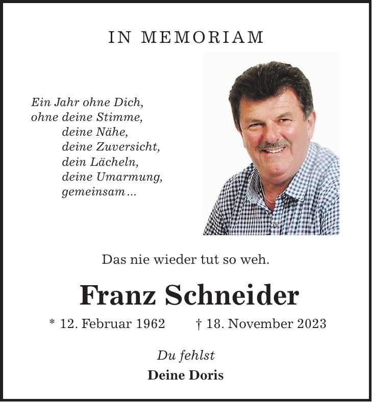 IN MEMORIAM Ein Jahr ohne Dich, ohne deine Stimme, deine Nähe, deine Zuversicht, dein Lächeln, deine Umarmung, gemeinsam ... Das nie wieder tut so weh. Franz Schneider * 12. Februar 1962 + 18. November 2023 Du fehlst Deine Doris 