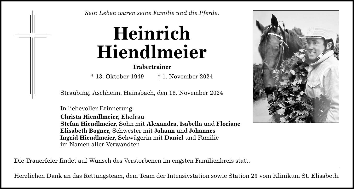 Sein Leben waren seine Familie und die Pferde. Heinrich Hiendlmeier Trabertrainer * 13. Oktober 1949 _ 1. November 2024 Straubing, Aschheim, Hainsbach, den 18. November 2024 In liebevoller Erinnerung: Christa Hiendlmeier, Ehefrau Stefan Hiendlmeier, Sohn mit Alexandra, Isabella und Floriane Elisabeth Bogner, Schwester mit Johann und Johannes Ingrid Hiendlmeier, Schwägerin mit Daniel und Familie im Namen aller Verwandten Die Trauerfeier findet auf Wunsch des Verstorbenen im engsten Familienkreis statt. Herzlichen Dank an das Rettungsteam, dem Team der Intensivstation sowie Station 23 vom Klinikum St. Elisabeth.