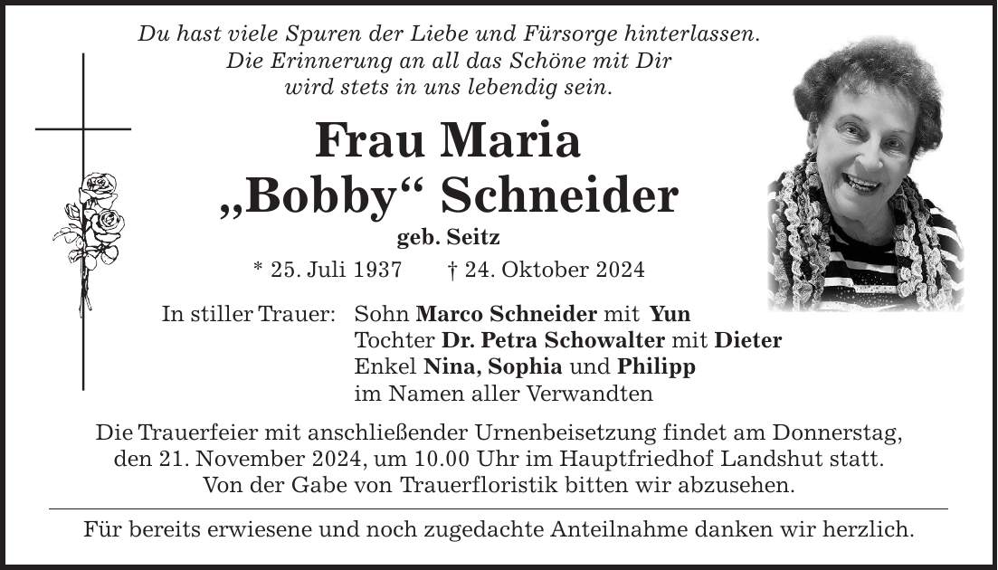  Du hast viele Spuren der Liebe und Fürsorge hinterlassen. Die Erinnerung an all das Schöne mit Dir wird stets in uns lebendig sein. Frau Maria 'Bobby' Schneider geb. Seitz * 25. Juli 1937 + 24. Oktober 2024 In stiller Trauer: Sohn Marco Schneider mit Yun Tochter Dr. Petra Schowalter mit Dieter Enkel Nina, Sophia und Philipp im Namen aller Verwandten Die Trauerfeier mit anschließender Urnenbeisetzung findet am Donnerstag, den 21. November 2024, um 10.00 Uhr im Hauptfriedhof Landshut statt. Von der Gabe von Trauerfloristik bitten wir abzusehen. Für bereits erwiesene und noch zugedachte Anteilnahme danken wir herzlich.