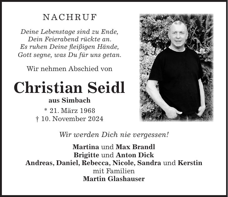 NACHRUF Deine Lebenstage sind zu Ende, Dein Feierabend rückte an. Es ruhen Deine fleißigen Hände, Gott segne, was Du für uns getan. Wir nehmen Abschied von Christian Seidl aus Simbach * 21. März 1968 + 10. November 2024 Wir werden Dich nie vergessen! Martina und Max Brandl Brigitte und Anton Dick Andreas, Daniel, Rebecca, Nicole, Sandra und Kerstin mit Familien Martin Glashauser