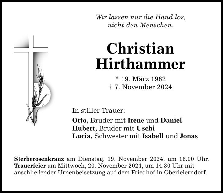 Wir lassen nur die Hand los, nicht den Menschen. Christian Hirthammer * 19. März 1962 _ 7. November 2024 In stiller Trauer: Otto, Bruder mit Irene und Daniel Hubert, Bruder mit Uschi Lucia, Schwester mit Isabell und Jonas Sterberosenkranz am Dienstag, 19. November 2024, um 18.00 Uhr. Trauerfeier am Mittwoch, 20. November 2024, um 14.30 Uhr mit anschließender Urnenbeisetzung ­auf dem Friedhof in Oberleierndorf.