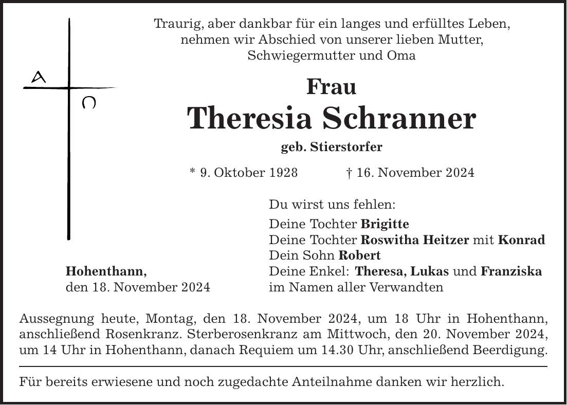 Traurig, aber dankbar für ein langes und erfülltes Leben, nehmen wir Abschied von unserer lieben Mutter, Schwiegermutter und Oma Frau Theresia Schranner geb. Stierstorfer * 9. Oktober 1928 + 16. November 2024 Du wirst uns fehlen: Deine Tochter Brigitte Deine Tochter Roswitha Heitzer mit Konrad Dein Sohn Robert Hohenthann, Deine Enkel: Theresa, Lukas und Franziska den 18. November 2024 im Namen aller Verwandten Aussegnung heute, Montag, den 18. November 2024, um 18 Uhr in Hohenthann, anschließend Rosenkranz. Sterberosenkranz am Mittwoch, den 20. November 2024, um 14 Uhr in Hohenthann, danach Requiem um 14.30 Uhr, anschließend Beerdigung. Für bereits erwiesene und noch zugedachte Anteilnahme danken wir herzlich.