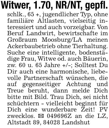 Witwer, 1.70, NR/NT, gepfl.schlk., 65 +, jugendlicher Typ, ohne familiäre Altlasten, vielseitig interessiert und auch vorzeigbar. Von Beruf Landwirt, bewirtschafte im Großraum Moosburg/LA meinen Ackerbaubetrieb ohne Tierhaltung.Suche eine intelligente, bodenstädige Frau, Witwe od. auch Bäuerin, zw. 60 u. 65 Jahre +/-; Solltest Du Dir auch eine harmonische, liebevolle Partnerschaft wünschen, die auf gegenseitiger Achtung und Treue beruht, dann melde Dich bitte mit Bild. Trau Dich, sei nicht schüchtern - vielleicht beginnt für Dich eine wunderbare Zeit! PV zwecklos. _ ***Z an die LZ, Altstadt 89, 84028 Landshut