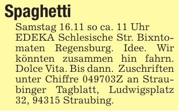 SpaghettiSamstag 16.11 so ca. 11 UhrEDEKA Schlesische Str. Bixntomaten Regensburg. Idee. Wir könnten zusammen hin fahrn. Dolce Vita. Bis dann. Zuschriften unter Chiffre ***Z an Straubinger Tagblatt, Ludwigsplatz 32, 94315 Straubing.