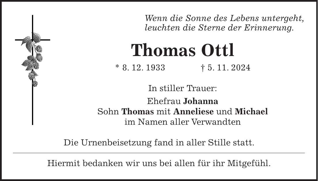 Wenn die Sonne des Lebens untergeht, leuchten die Sterne der Erinnerung. Thomas Ottl * 8. 12. 1933 + 5. 11. 2024 In stiller Trauer: Ehefrau Johanna Sohn Thomas mit Anneliese und Michael im Namen aller Verwandten Die Urnenbeisetzung fand in aller Stille statt. Hiermit bedanken wir uns bei allen für ihr Mitgefühl.