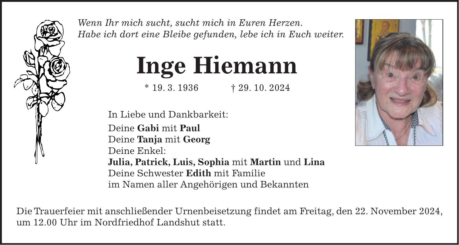 Wenn Ihr mich sucht, sucht mich in Euren Herzen. Habe ich dort eine Bleibe gefunden, lebe ich in Euch weiter. Inge Hiemann * 19. 3. 1936 + 29. 10. 2024 In Liebe und Dankbarkeit: Deine Gabi mit Paul Deine Tanja mit Georg Deine Enkel: Julia, Patrick, Luis, Sophia mit Martin und Lina Deine Schwester Edith mit Familie im Namen aller Angehörigen und Bekannten Die Trauerfeier mit anschließender Urnenbeisetzung findet am Freitag, den 22. November 2024, um 12.00 Uhr im Nordfriedhof Landshut statt.