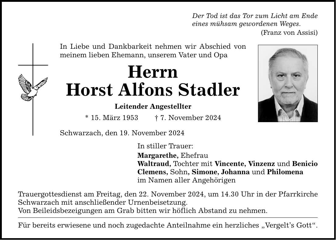 Der Tod ist das Tor zum Licht am Ende eines mühsam gewordenen Weges. (Franz von Assisi) In Liebe und Dankbarkeit nehmen wir Abschied von meinem lieben Ehemann, unserem Vater und Opa Herrn Horst Alfons Stadler Leitender Angestellter * 15. März 1953 _ 7. November 2024 Schwarzach, den 19. November 2024 In stiller Trauer: Margarethe, Ehefrau Waltraud, Tochter mit Vincente, Vinzenz und Benicio Clemens, Sohn, Simone, Johanna und Philomena im Namen aller Angehörigen Trauergottesdienst am Freitag, den 22. November 2024, um 14.30 Uhr in der Pfarrkirche Schwarzach mit anschließender Urnenbeisetzung. Von Beileidsbezeigungen am Grab bitten wir höflich Abstand zu nehmen. Für bereits erwiesene und noch zugedachte Anteilnahme ein herzliches 