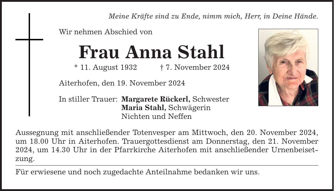 Meine Kräfte sind zu Ende, nimm mich, Herr, in Deine Hände. Wir nehmen Abschied von Frau Anna Stahl * 11. August 1932 _ 7. November 2024 Aiterhofen, den 19. November 2024 In stiller Trauer: Margarete Rückerl, Schwester Maria Stahl, Schwägerin Nichten und Neffen Aussegnung mit anschließender Totenvesper am Mittwoch, den 20. November 2024, um 18.00 Uhr in Aiterhofen. Trauergottesdienst am Donnerstag, den 21. November 2024, um 14.30 Uhr in der Pfarrkirche Aiterhofen mit anschließender Urnenbeisetzung. Für erwiesene und noch zugedachte Anteilnahme bedanken wir uns.