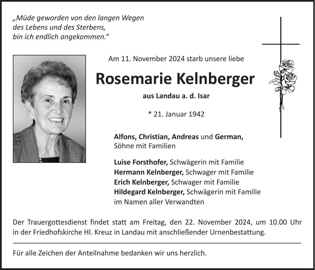 'Müde geworden von den langen Wegen des Lebens und des Sterbens, bin ich endlich angekommen.' Am 11. November 2024 starb unsere liebe Rosemarie Kelnberger aus Landau a. d. Isar * 21. Januar 1942 Alfons, Christian, Andreas und German, Söhne mit Familien Luise Forsthofer, Schwägerin mit Familie Hermann Kelnberger, Schwager mit Familie Erich Kelnberger, Schwager mit Familie Hildegard Kelnberger, Schwägerin mit Familie im Namen aller Verwandten Der Trauergottesdienst findet statt am Freitag, den 22. November 2024, um 10.00 Uhr in der Friedhofskirche Hl. Kreuz in Landau mit anschließender Urnenbestattung. Für alle Zeichen der Anteilnahme bedanken wir uns herzlich.